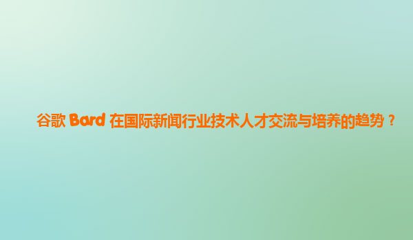 谷歌 Bard 在国际新闻行业技术人才交流与培养的趋势？