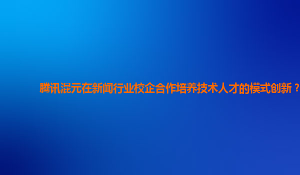 腾讯混元在新闻行业校企合作培养技术人才的模式创新？