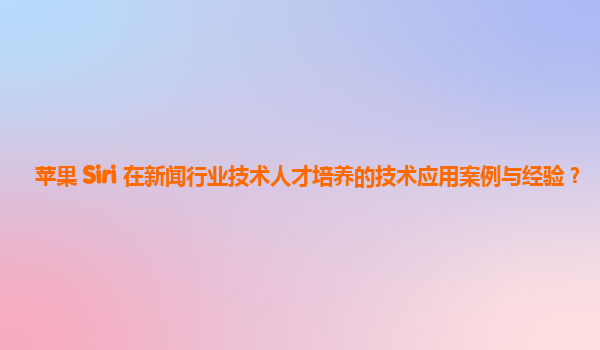 苹果 Siri 在新闻行业技术人才培养的技术应用案例与经验？