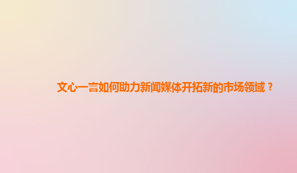 文心一言如何助力新闻媒体开拓新的市场领域？