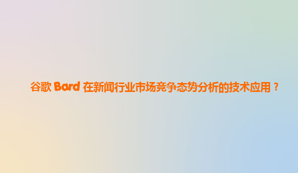 谷歌 Bard 在新闻行业市场竞争态势分析的技术应用？