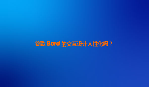 谷歌 Bard 的交互设计人性化吗？