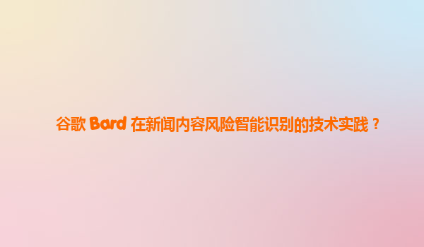 谷歌 Bard 在新闻内容风险智能识别的技术实践？