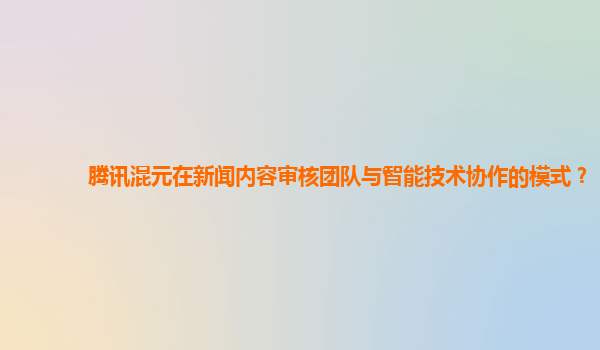 腾讯混元在新闻内容审核团队与智能技术协作的模式？