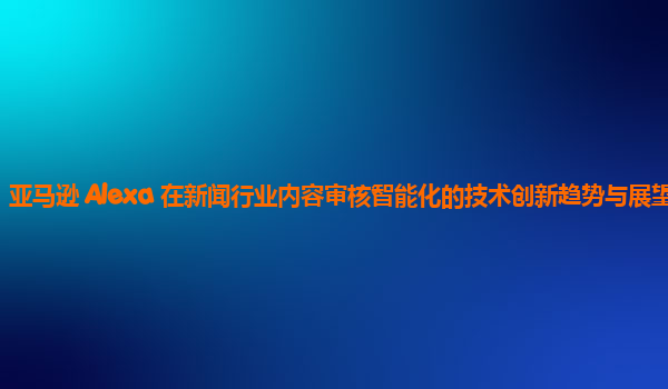 亚马逊 Alexa 在新闻行业内容审核智能化的技术创新趋势与展望？