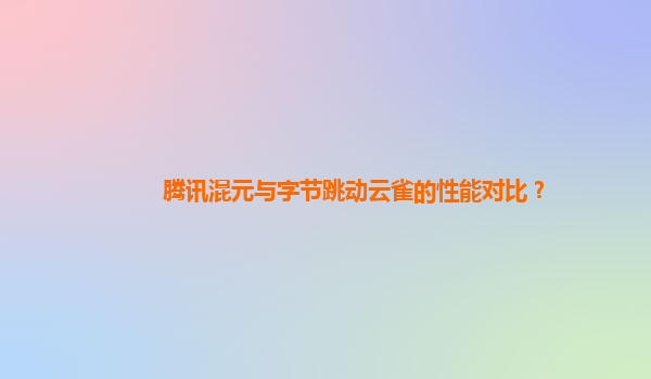 腾讯混元与字节跳动云雀的性能对比？