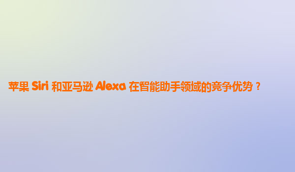 苹果 Siri 和亚马逊 Alexa 在智能助手领域的竞争优势？