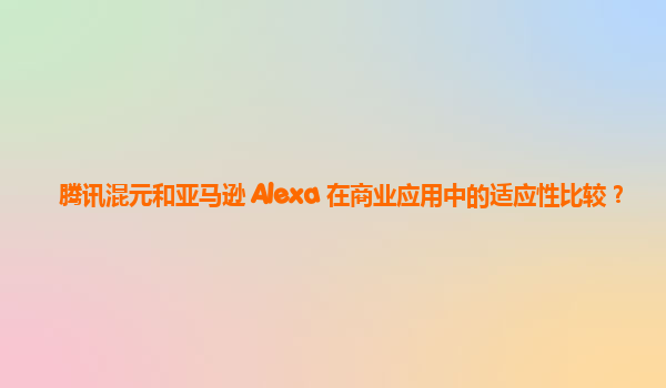 腾讯混元和亚马逊 Alexa 在商业应用中的适应性比较？