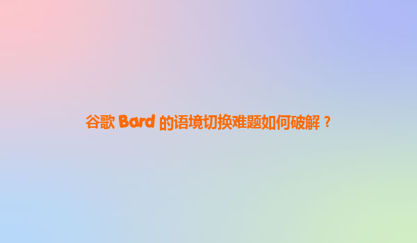 谷歌 Bard 的语境切换难题如何破解？