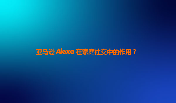 亚马逊 Alexa 在家庭社交中的作用？