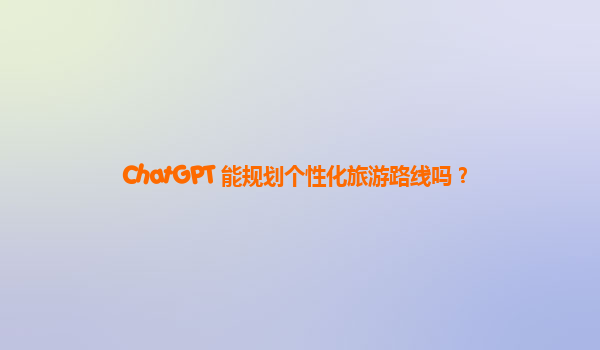 ChatGPT 能规划个性化旅游路线吗？