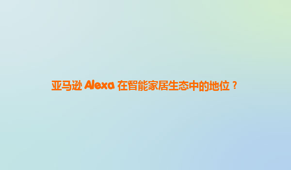 亚马逊 Alexa 在智能家居生态中的地位？