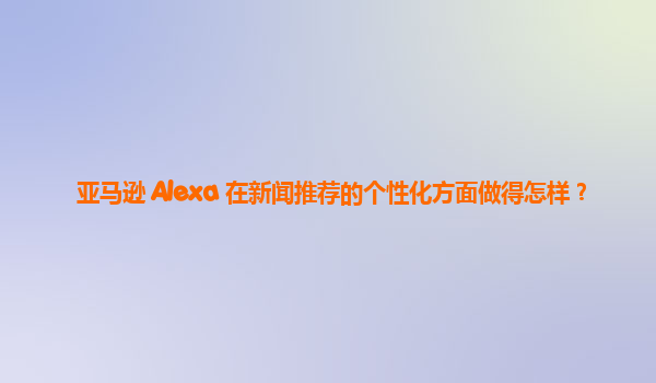 亚马逊 Alexa 在新闻推荐的个性化方面做得怎样？