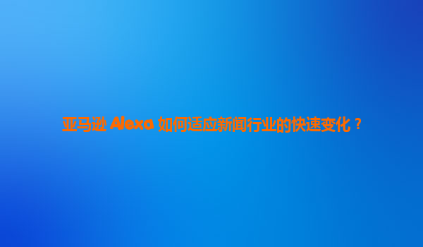 亚马逊 Alexa 如何适应新闻行业的快速变化？