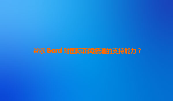 谷歌 Bard 对国际新闻报道的支持能力？