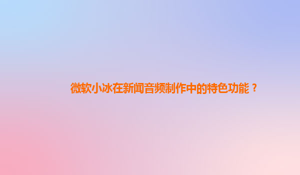 微软小冰在新闻音频制作中的特色功能？