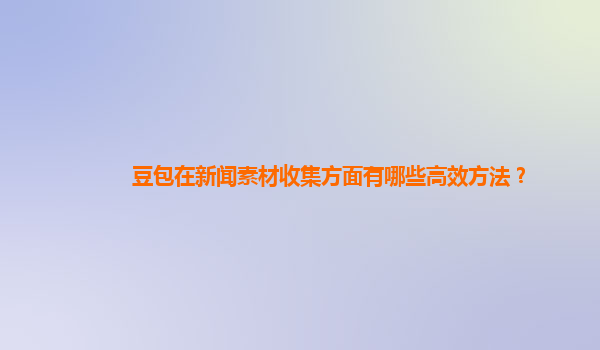 豆包在新闻素材收集方面有哪些高效方法？