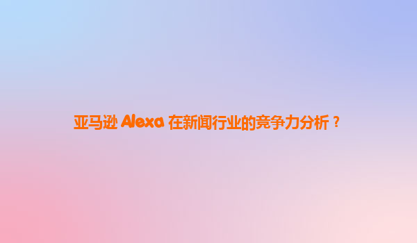 亚马逊 Alexa 在新闻行业的竞争力分析？