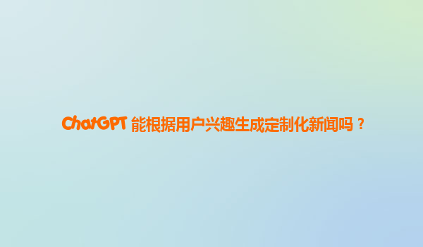 ChatGPT 能根据用户兴趣生成定制化新闻吗？