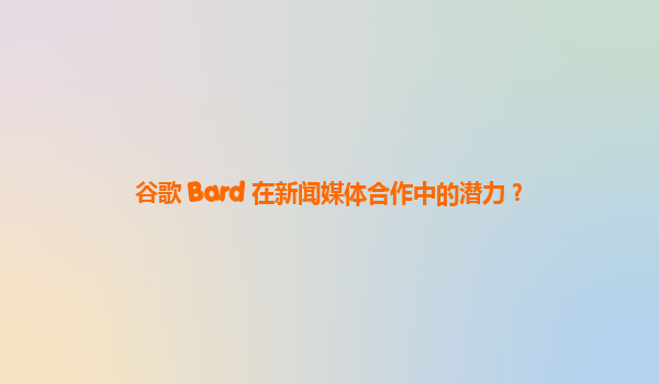 谷歌 Bard 在新闻媒体合作中的潜力？