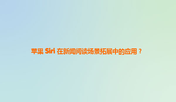 苹果 Siri 在新闻阅读场景拓展中的应用？