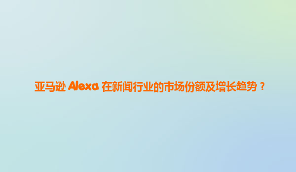 亚马逊 Alexa 在新闻行业的市场份额及增长趋势？