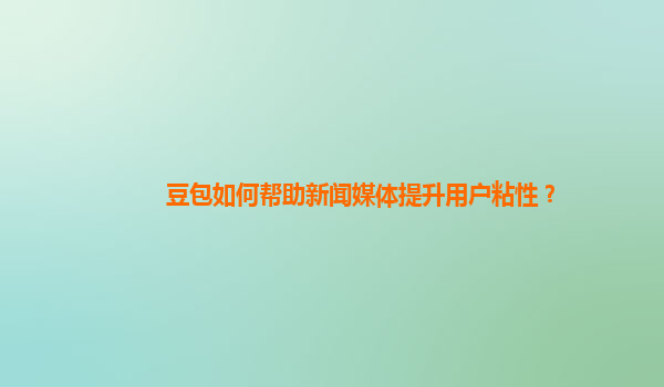 豆包如何帮助新闻媒体提升用户粘性？