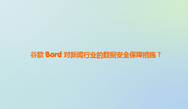 谷歌 Bard 对新闻行业的数据安全保障措施？