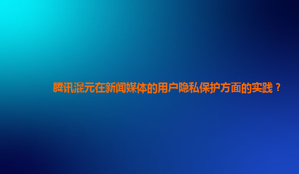 腾讯混元在新闻媒体的用户隐私保护方面的实践？