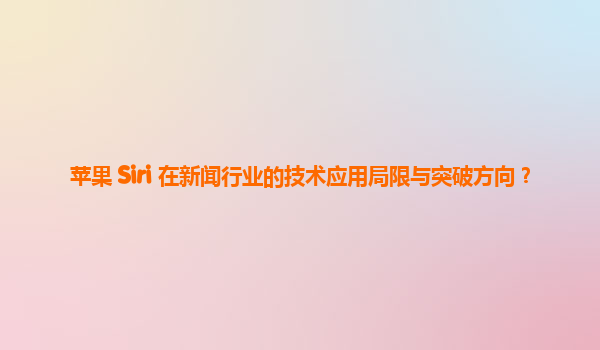 苹果 Siri 在新闻行业的技术应用局限与突破方向？