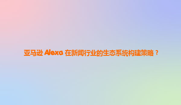 亚马逊 Alexa 在新闻行业的生态系统构建策略？