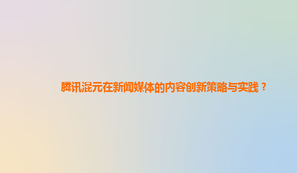 腾讯混元在新闻媒体的内容创新策略与实践？