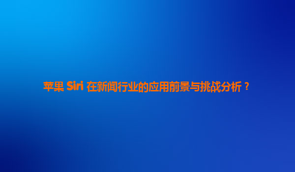 苹果 Siri 在新闻行业的应用前景与挑战分析？