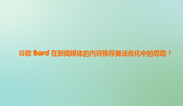 谷歌 Bard 在新闻媒体的内容推荐算法优化中的思路？