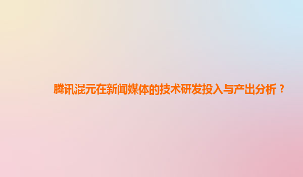 腾讯混元在新闻媒体的技术研发投入与产出分析？