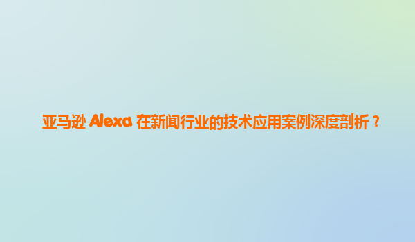 亚马逊 Alexa 在新闻行业的技术应用案例深度剖析？