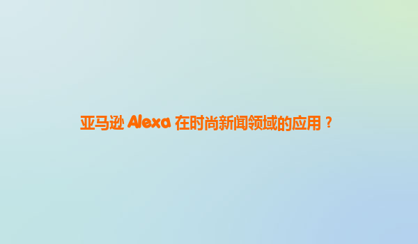 亚马逊 Alexa 在时尚新闻领域的应用？