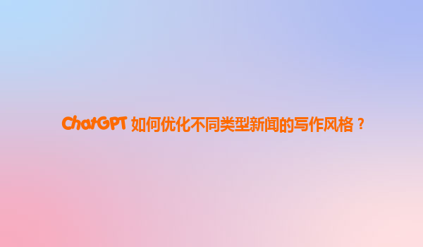 ChatGPT 如何优化不同类型新闻的写作风格？