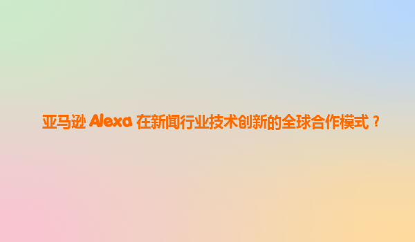 亚马逊 Alexa 在新闻行业技术创新的全球合作模式？