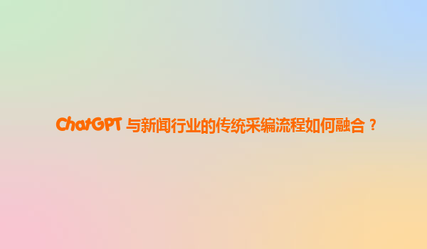 ChatGPT 与新闻行业的传统采编流程如何融合？