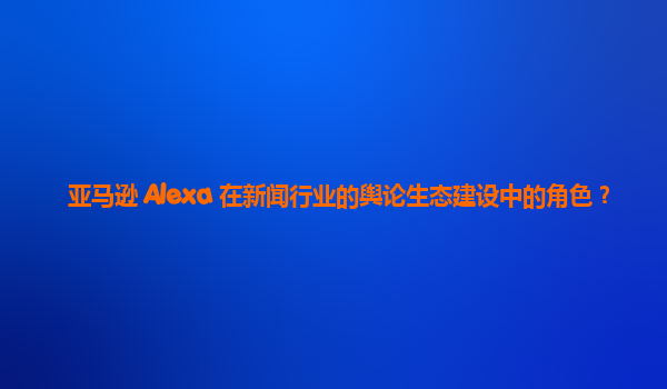 亚马逊 Alexa 在新闻行业的舆论生态建设中的角色？