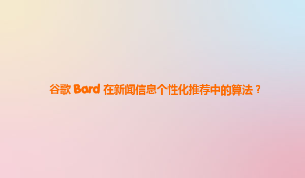 谷歌 Bard 在新闻信息个性化推荐中的算法？