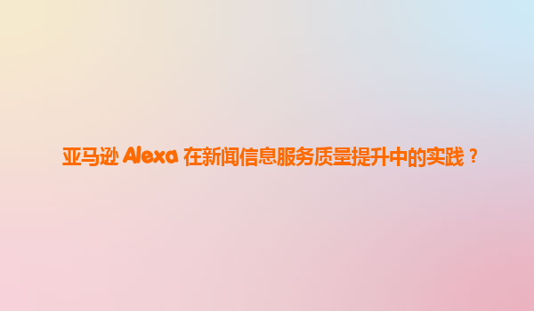 亚马逊 Alexa 在新闻信息服务质量提升中的实践？