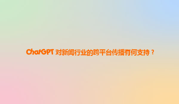 ChatGPT 对新闻行业的跨平台传播有何支持？