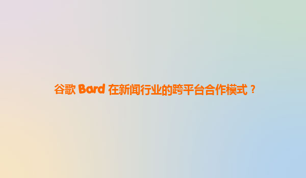 谷歌 Bard 在新闻行业的跨平台合作模式？