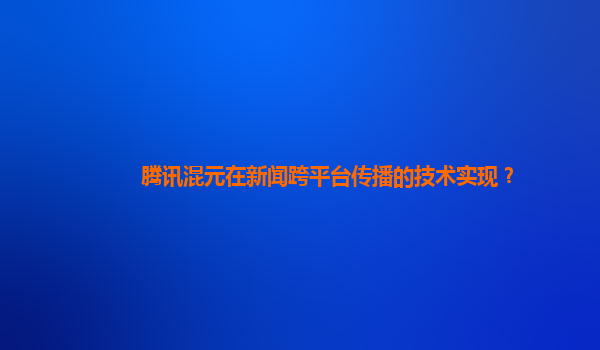 腾讯混元在新闻跨平台传播的技术实现？