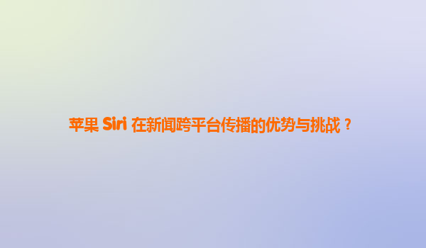 苹果 Siri 在新闻跨平台传播的优势与挑战？