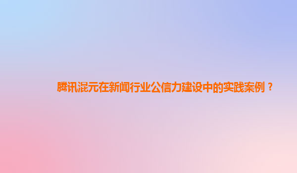 腾讯混元在新闻行业公信力建设中的实践案例？