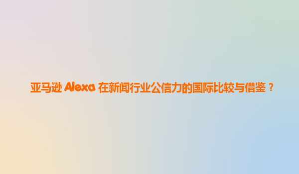 亚马逊 Alexa 在新闻行业公信力的国际比较与借鉴？