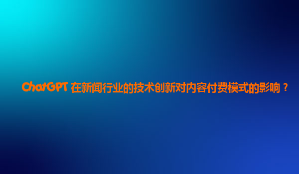 ChatGPT 在新闻行业的技术创新对内容付费模式的影响？